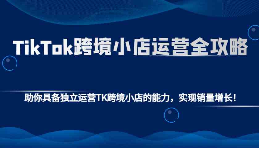 TikTok跨境小店运营全攻略：助你具备独立运营TK跨境小店的能力，实现销量增长！-神茶创业网